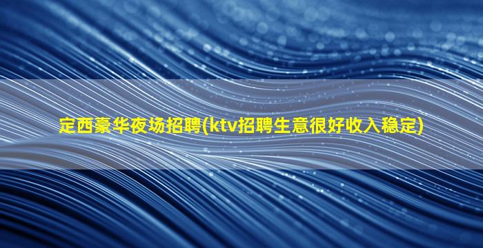 定西豪华夜场招聘(ktv招聘生意很好收入稳定)